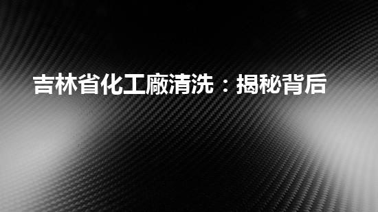 吉林省化工廠清洗：揭秘背后的神秘操作！